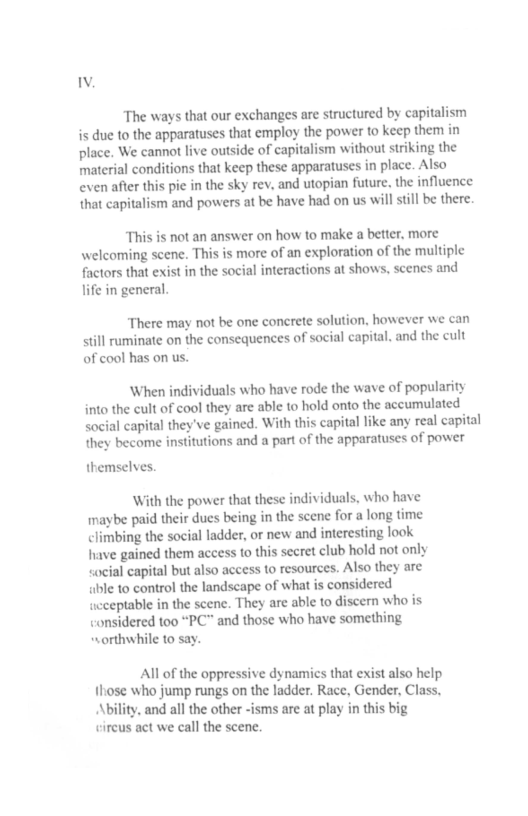 The ways that our exchanges are structured by capitalism is due to the apparatuses that employ the power to keep them in place. We cannot live outside of capitalism without striking the material conditions that keep these apparatuses in place. Also even after this pie in the sky rev, and utopian future. the influence that capitalism and powers at be have had on us will still be there. “This is not an answer on how to make a better, more welcoming scene. This is more of an exploration of the multiple factors that exist in the social interactions at shows, scenes and life in general. There may not be one concrete solution, however we can still ruminate on the consequences of social capital. and the cult of cool has on us. When individuals who have rode the wave of popularity into the cult of cool they are able to hold onto the accumulated Social capital they’ve gained. With this capital like any real capital they become institutions and a part of the apparatuses of power themselves. With the power that these individuals, who have maybe paid their dues being in the scene for a long time climbing the social ladder, or new and interesting look have gained them access to this secret club hold not only cocial capital but also access o resources. Also they are bl to control the landscape of what s considered ucceptable in the scene. They are able to discern who is considered too “PC" and those who have something orthwhile to say. All of the oppressive dynamics that exist also help hose who jump rungs on the ladder. Race, Gender, Class. Ability, and all the other -isms are at play big circus act we call the scene.